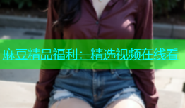 麻豆精品福利：精选视频在线看