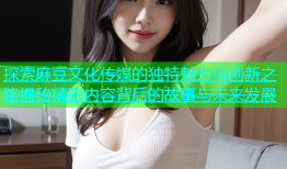 探索麻豆文化传媒的独特魅力与创新之路揭秘精彩内容背后的故事与未来发展