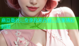 麻豆番外：专享独家内容，尽享精彩时刻