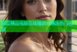 麻豆精品视频在线播放，精选热门内容