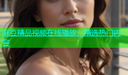 麻豆精品视频在线播放，精选热门内容