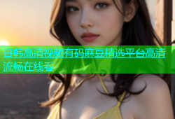 日韩高清视频有码麻豆精选平台高清流畅在线看