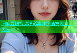 旧麻豆短视频精彩集锦快速发现热门内容