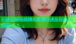 旧麻豆短视频精彩集锦快速发现热门内容