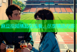 麻豆视频精品在线看，尽享精选内容