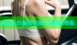 麻豆视传媒短视频：高清免费看