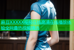 麻豆XXXXX视频在线高清在线播放体验全网最热视频精选