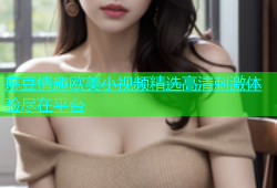 麻豆情趣欧美小视频精选高清刺激体验尽在平台
