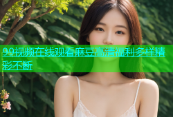 99视频在线观看麻豆高清福利多样精彩不断