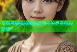 草莓麻豆视频精选高清体验尽享精彩瞬间