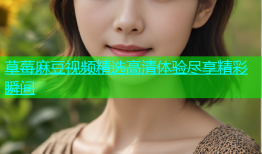 草莓麻豆视频精选高清体验尽享精彩瞬间