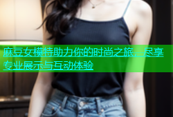 麻豆女模特助力你的时尚之旅，尽享专业展示与互动体验