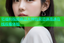 宅福利视频麻豆大神独家资源高速在线观看体验