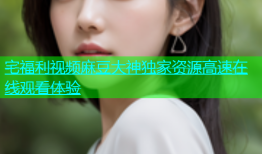 宅福利视频麻豆大神独家资源高速在线观看体验