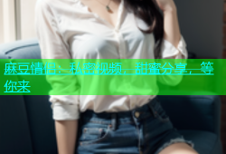 麻豆情侣：私密视频，甜蜜分享，等你来