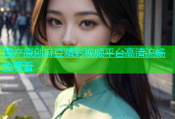 国产原创麻豆精彩视频平台高清流畅免费看