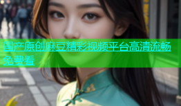 国产原创麻豆精彩视频平台高清流畅免费看
