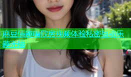 麻豆情趣唱歌房视频体验私密互动乐趣无限