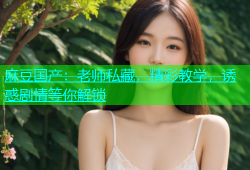 麻豆国产：老师私藏，精彩教学，诱惑剧情等你解锁