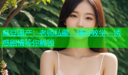 麻豆国产：老师私藏，精彩教学，诱惑剧情等你解锁