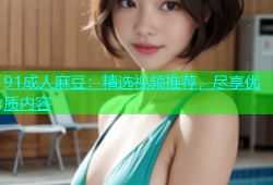 91成人麻豆：精选视频推荐，尽享优质内容