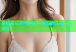 蜜桃麻豆高清视频平台高清流畅无限畅享