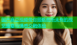 国产麻豆视频带你领略前所未有的视觉盛宴与情感交融体验