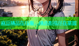 麻豆精品在线看，精选影视尽在掌握