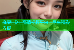 麻豆HD：高清视频平台，尽享精彩内容