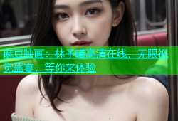 麻豆映画：林予曦高清在线，无限视觉盛宴，等你来体验