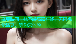 麻豆映画：林予曦高清在线，无限视觉盛宴，等你来体验