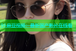 91麻豆视频：最新国产影片在线看