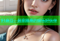 91麻豆：居家隔离的娱乐好伙伴