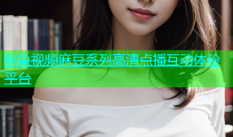 鲍鱼视频麻豆系列高清点播互动体验平台
