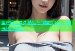 国产麻豆久久精品在线播放平台，精选热门视频