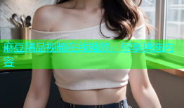 麻豆精品视频在线播放，尽享精选内容