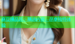 麻豆精品区：精选内容，尽享独特体验