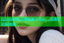白云视频麻豆精选展示平台，高清多功能体验