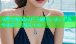 麻豆女模特助力你的时尚之旅，尽享专业展示与互动体验