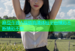 麻豆午夜A视频高清体验平台精彩不断精彩不断