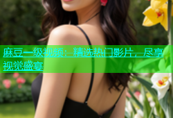 麻豆一级视频：精选热门影片，尽享视觉盛宴