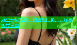 麻豆一级视频：精选热门影片，尽享视觉盛宴