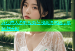 麻豆成人游戏视频在线高清体验尽享刺激乐趣