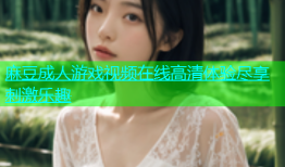 麻豆成人游戏视频在线高清体验尽享刺激乐趣