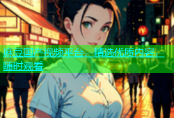 麻豆国产视频平台，精选优质内容，随时观看