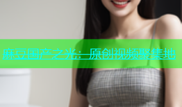麻豆国产之光：原创视频聚集地