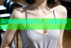 国产麻豆放荡播放平台，尽享精彩内容