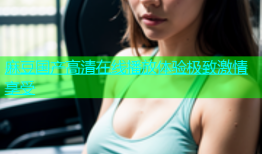 麻豆国产高清在线播放体验极致激情享受