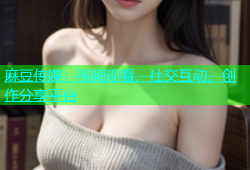 麻豆传媒：视频观看、社交互动、创作分享平台
