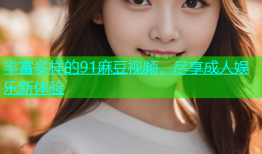 丰富多样的91麻豆视频，尽享成人娱乐新体验